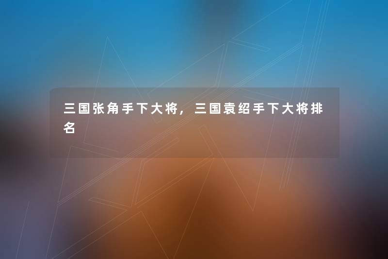 三国张角手下大将,三国袁绍手下大将推荐
