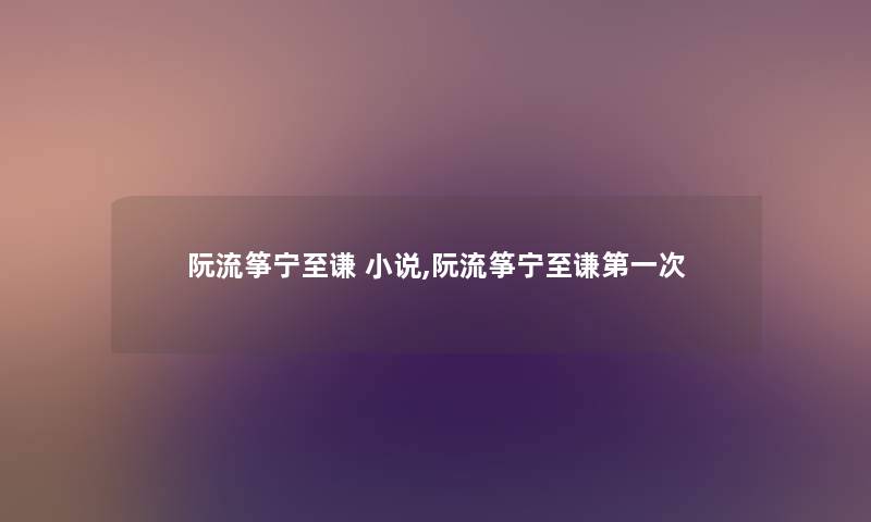阮流筝宁至谦 小说,阮流筝宁至谦第一次 阮流筝宁至谦 小说,阮流筝宁至谦第一次