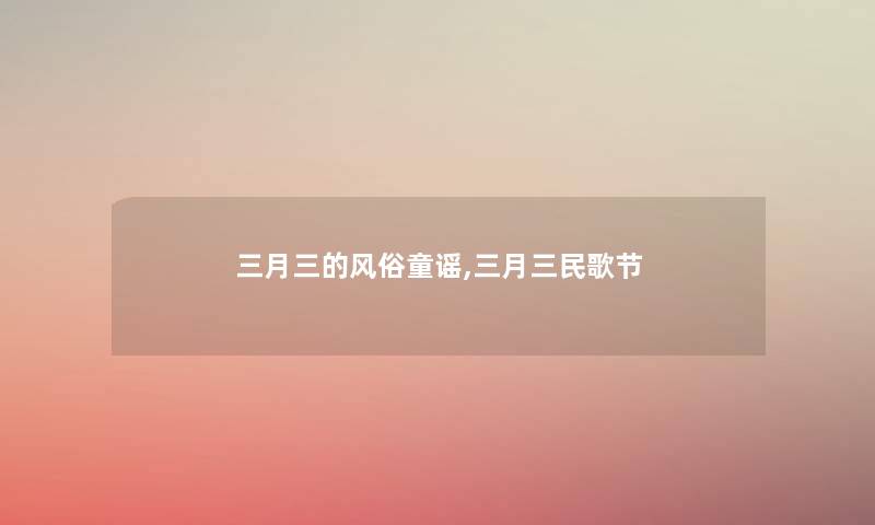 三月三的风俗童谣,三月三民歌节 三月三的风俗童谣,三月三民歌节