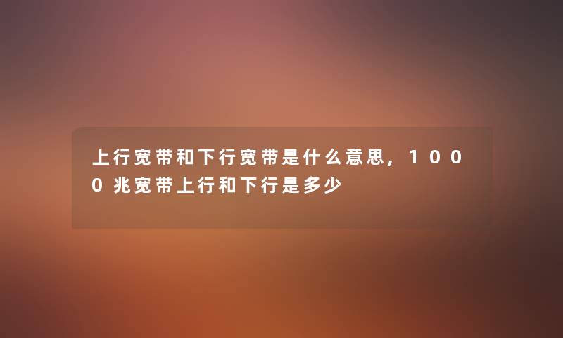 上行宽带和下行宽带是什么意思,1000兆宽带上行和下行是多少 上行宽带和下行宽带是什么意思,1000兆宽带上行和下行是多少