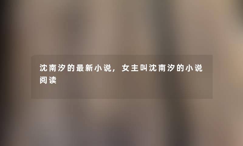沈南汐的新小说,女主叫沈南汐的小说阅读 沈南汐的新小说,女主叫沈南汐的小说阅读