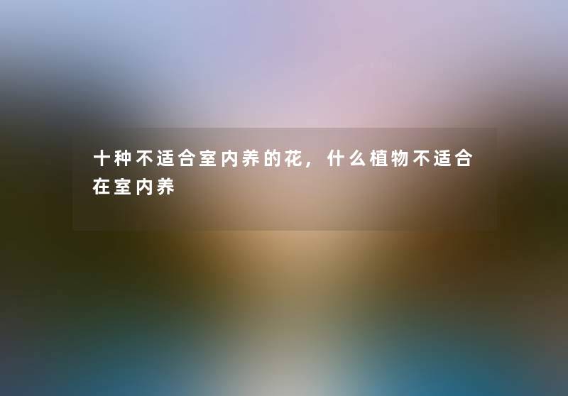 十种不适合室内养的花,什么植物不适合在室内养 十种不适合室内养的花,什么植物不适合在室内养