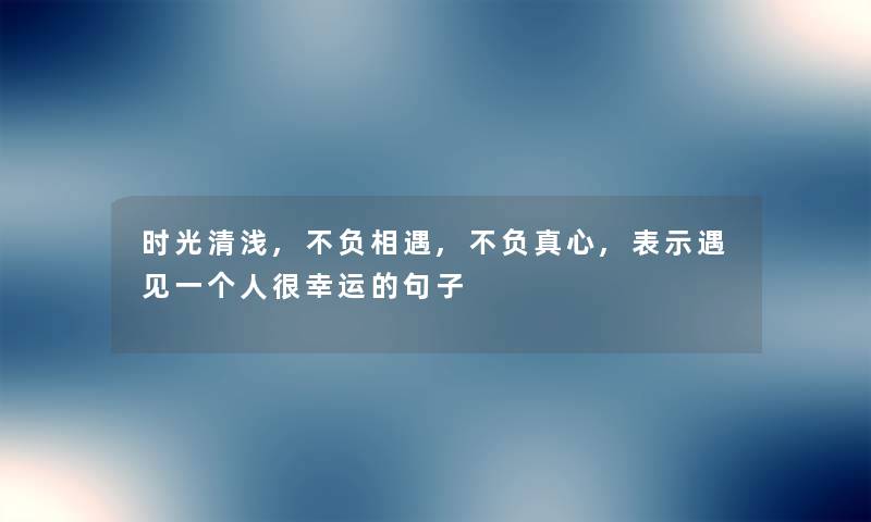 时光清浅,不负相遇,不负真心,表示遇见一个人很幸运的句子 时光清浅,不负相遇,不负真心,表示遇见一个人很幸运的句子