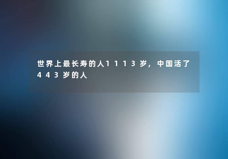 世界上长寿的人1113岁,中国活了443岁的人 世界上长寿的人1113岁,中国活了443岁的人