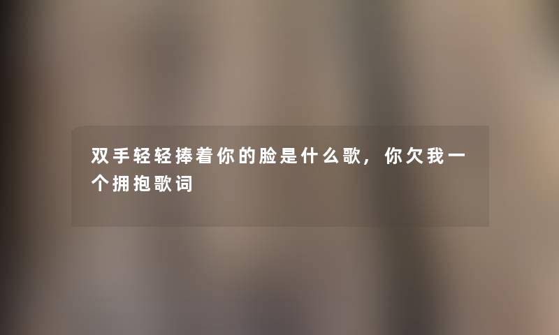 双手轻轻捧着你的脸是什么歌,你欠我一个拥抱歌词 双手轻轻捧着你的脸是什么歌,你欠我一个拥抱歌词