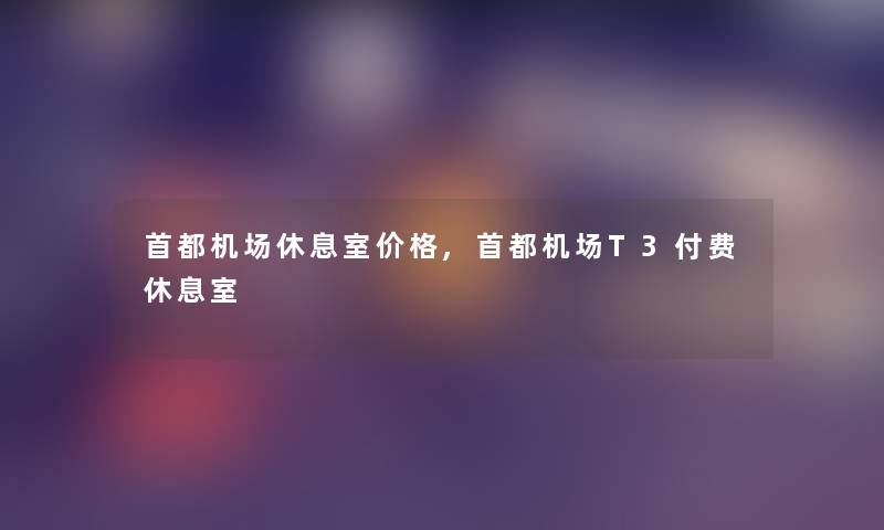 首都机场休息室价格,首都机场T3付费休息室 首都机场休息室价格,首都机场T3付费休息室
