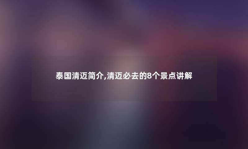 泰国清迈简介,清迈必去的8个景点讲解 泰国清迈简介,清迈必去的8个景点讲解