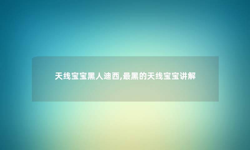 天线宝宝黑人迪西,黑的天线宝宝讲解