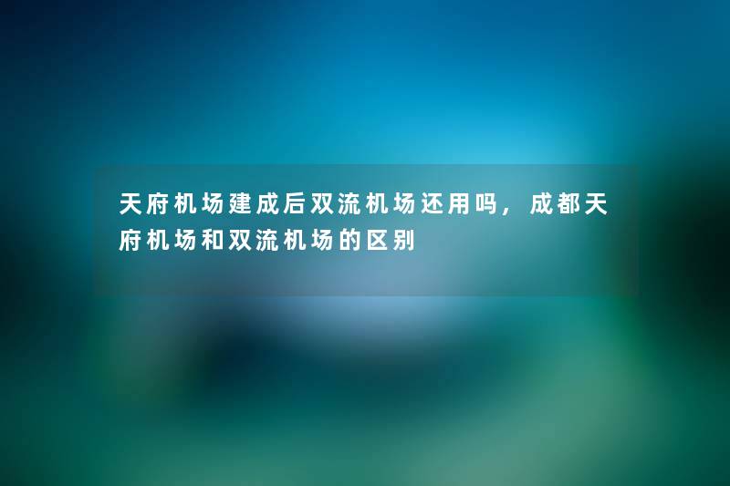 天府机场建成后双流机场还用吗,成都天府机场和双流机场的区别