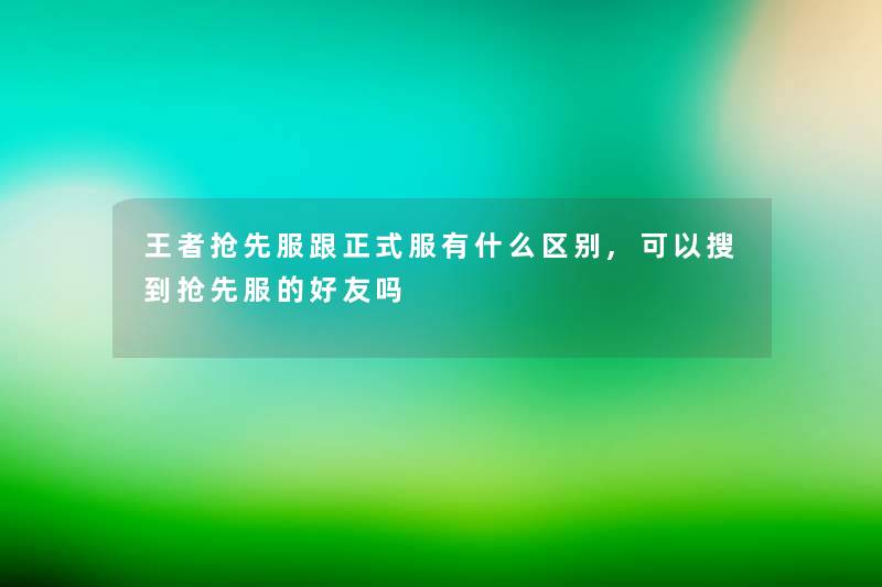 王者抢先服跟正式服有什么区别,可以搜到抢先服的好友吗