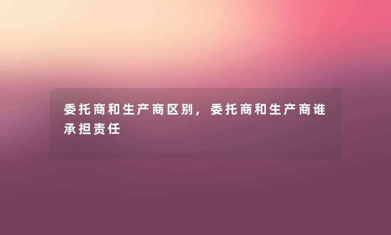 委托商和生产商区别,委托商和生产商谁承担责任