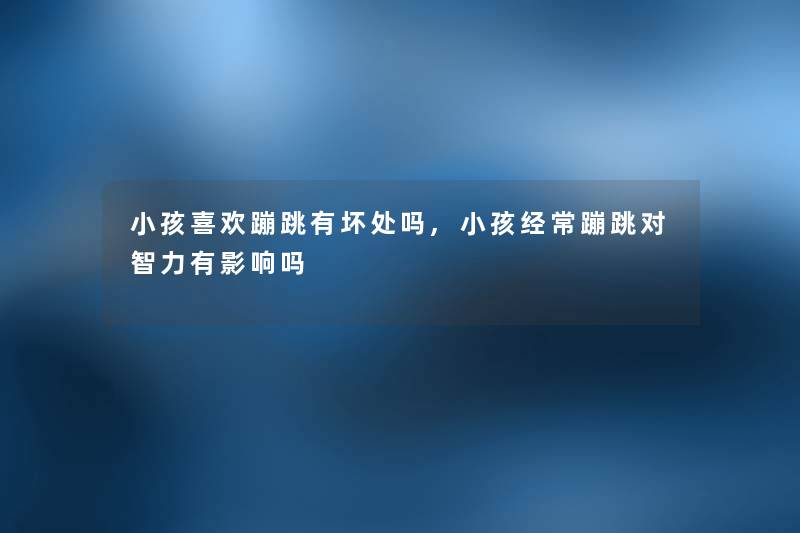 小孩喜欢蹦跳有坏处吗,小孩经常蹦跳对智力有影响吗 小孩喜欢蹦跳有坏处吗,小孩经常蹦跳对智力有影响吗