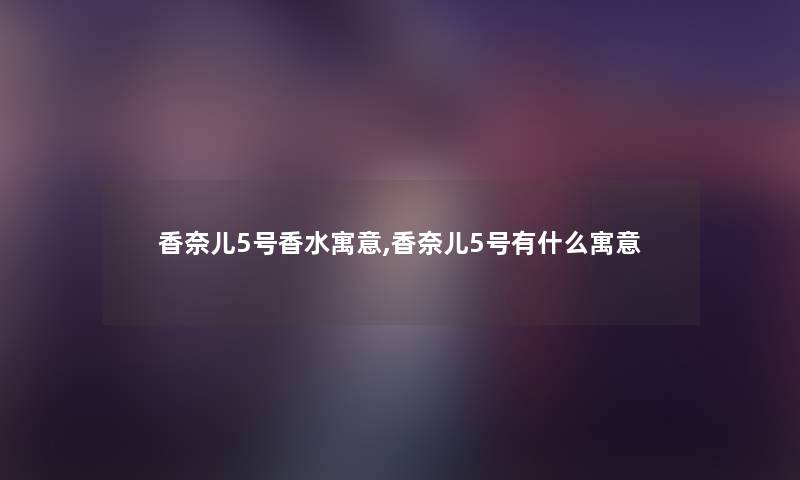 香奈儿5号香水寓意,香奈儿5号有什么寓意 香奈儿5号香水寓意,香奈儿5号有什么寓意