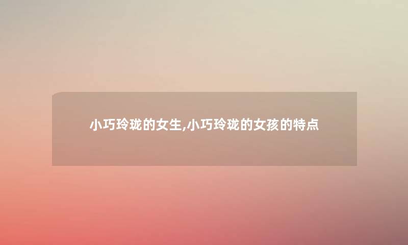小巧玲珑的女生,小巧玲珑的女孩的特点 小巧玲珑的女生,小巧玲珑的女孩的特点