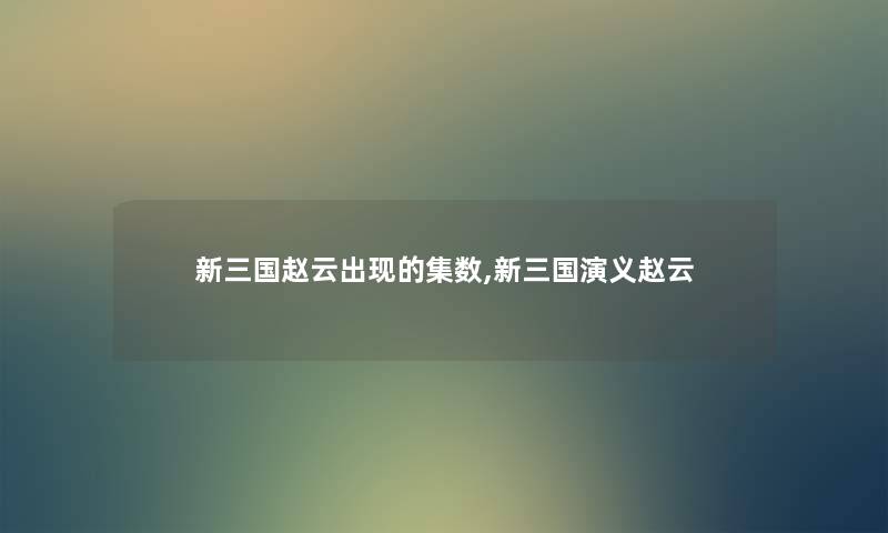 新三国赵云出现的集数,新三国演义赵云 新三国赵云出现的集数,新三国演义赵云