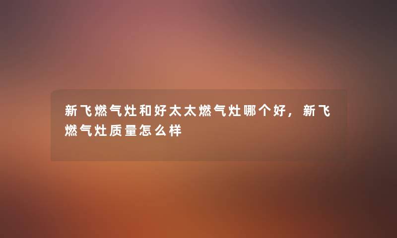 新飞燃气灶和好太太燃气灶哪个好,新飞燃气灶质量怎么样 新飞燃气灶和好太太燃气灶哪个好,新飞燃气灶质量怎么样