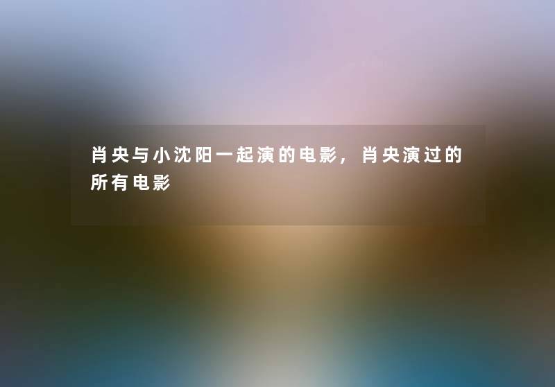 肖央与小沈阳一起演的电影,肖央演过的所有电影 肖央与小沈阳一起演的电影,肖央演过的所有电影