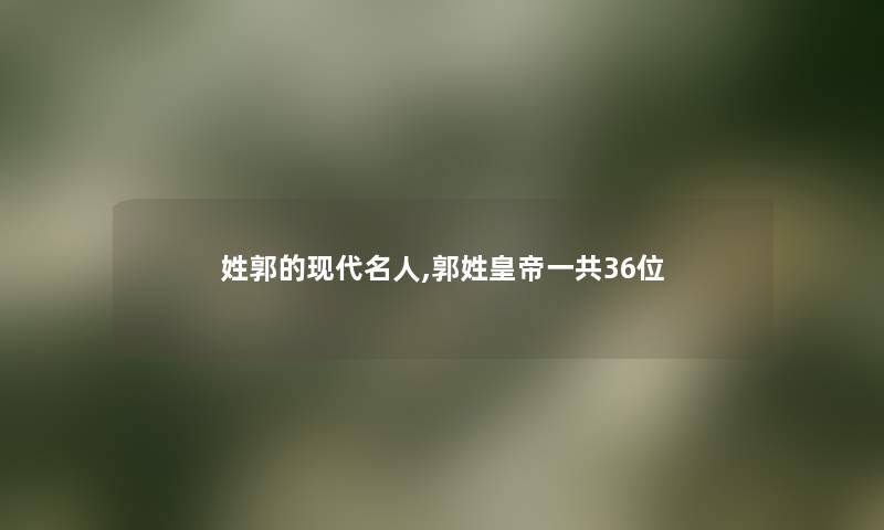 姓郭的现代名人,郭姓皇帝一共36位 姓郭的现代名人,郭姓皇帝一共36位