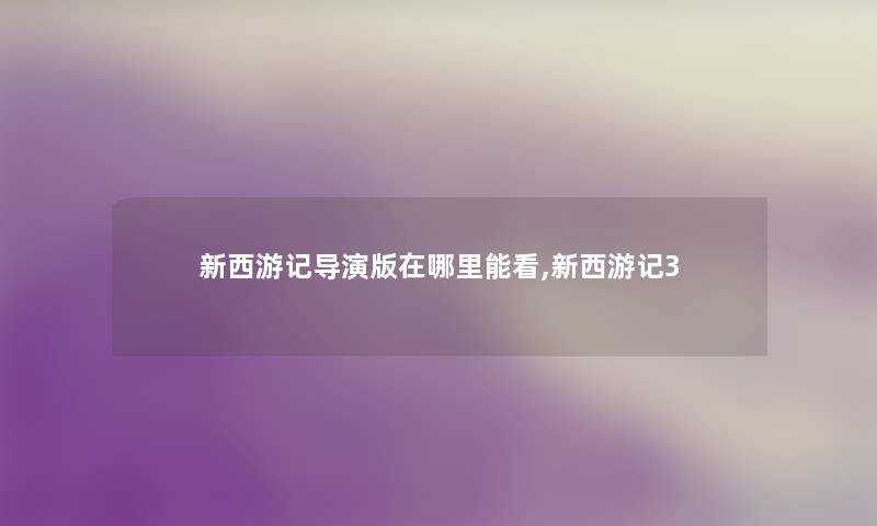 新西游记导演版在哪里能看,新西游记3 新西游记导演版在哪里能看,新西游记3