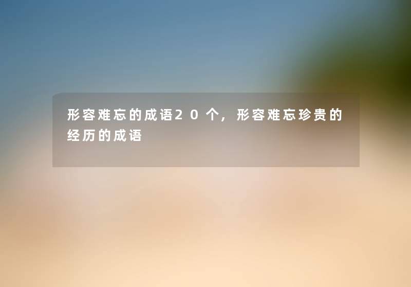 形容难忘的成语20个,形容难忘珍贵的经历的成语 形容难忘的成语20个,形容难忘珍贵的经历的成语