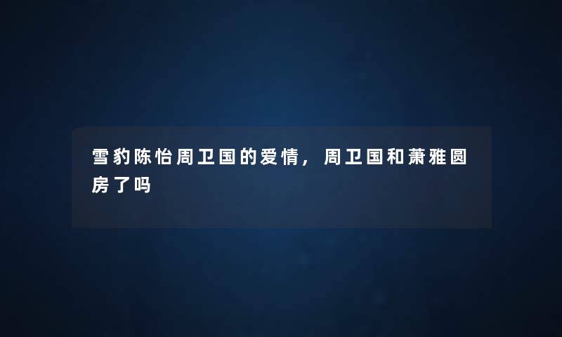 雪豹陈怡周卫国的爱情,周卫国和萧雅圆房了吗 雪豹陈怡周卫国的爱情,周卫国和萧雅圆房了吗