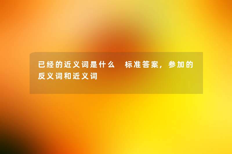 已经的近义词是什么 标准答案,参加的反义词和近义词 已经的近义词是什么 标准答案,参加的反义词和近义词