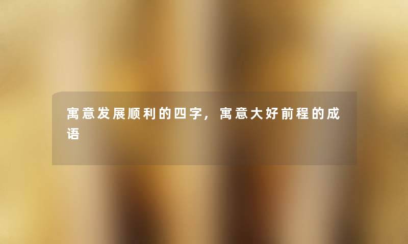 寓意发展顺利的四字,寓意大好前程的成语 寓意发展顺利的四字,寓意大好前程的成语