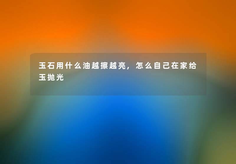 玉石用什么油越擦越亮,怎么自己在家给玉抛光 玉石用什么油越擦越亮,怎么自己在家给玉抛光