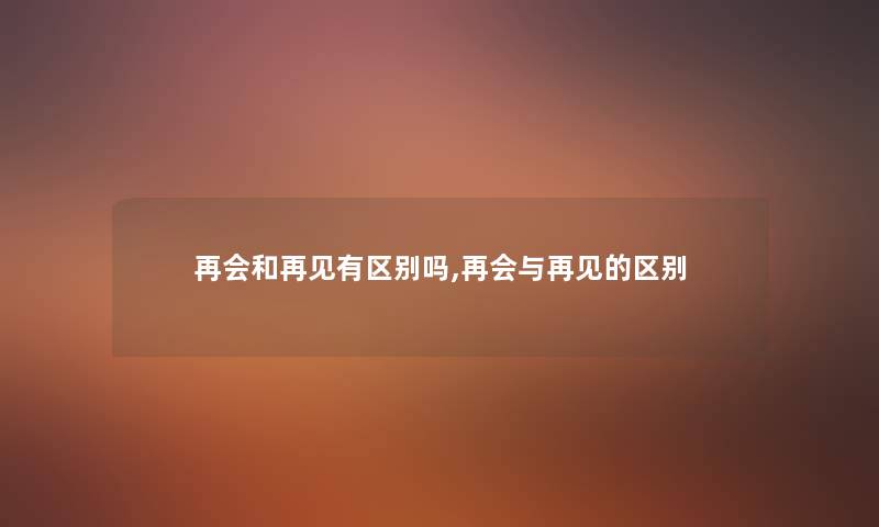 再会和再见有区别吗,再会与再见的区别 再会和再见有区别吗,再会与再见的区别