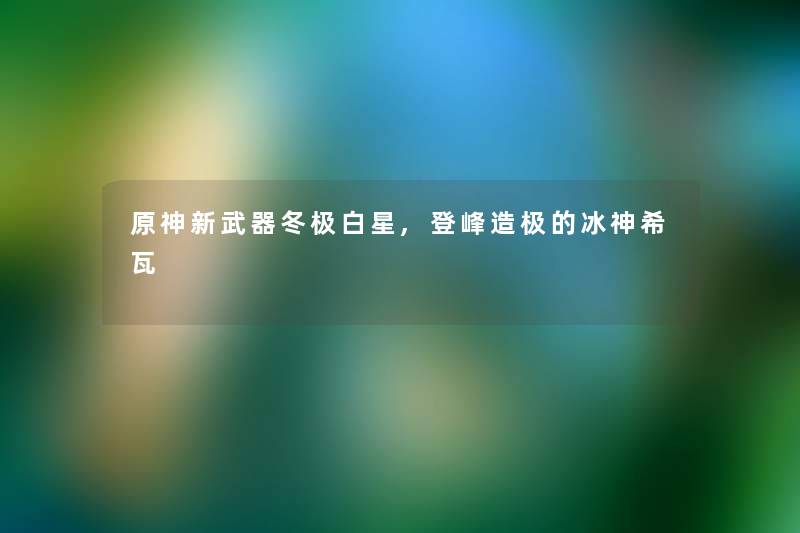 原神新武器冬极白星,登峰造极的冰神希瓦 原神新武器冬极白星,登峰造极的冰神希瓦