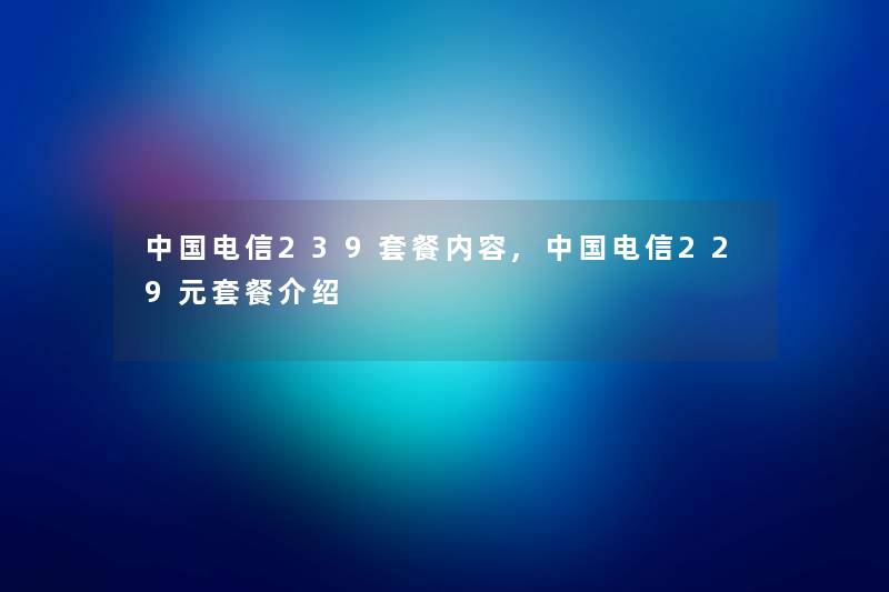 中国电信239套餐内容,中国电信229元套餐介绍 中国电信239套餐内容,中国电信229元套餐介绍