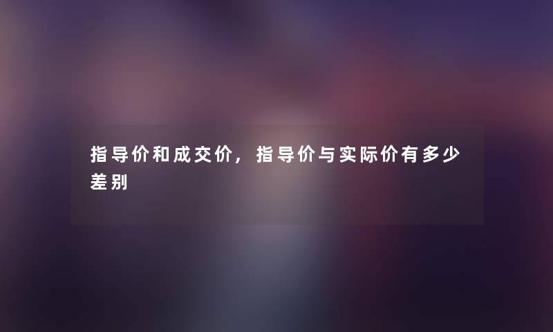 指导价和成交价,指导价与实际价有多少差别 指导价和成交价,指导价与实际价有多少差别