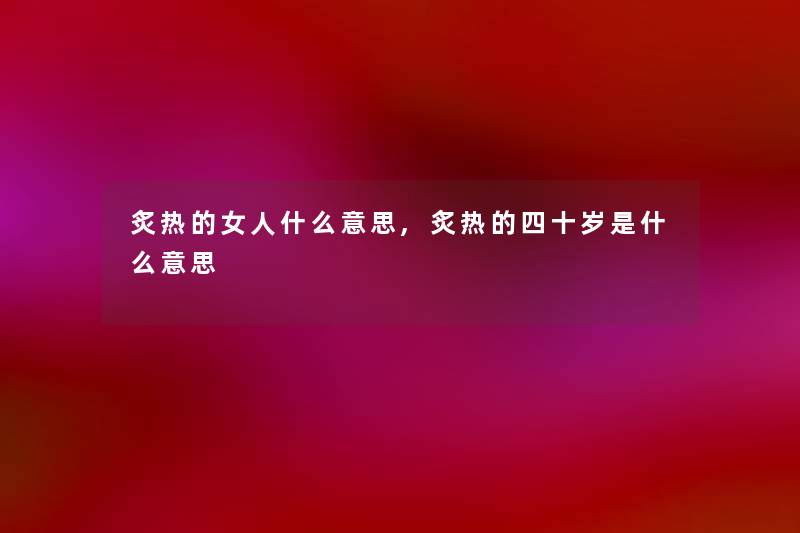 炙热的女人什么意思,炙热的四十岁是什么意思 炙热的女人什么意思,炙热的四十岁是什么意思