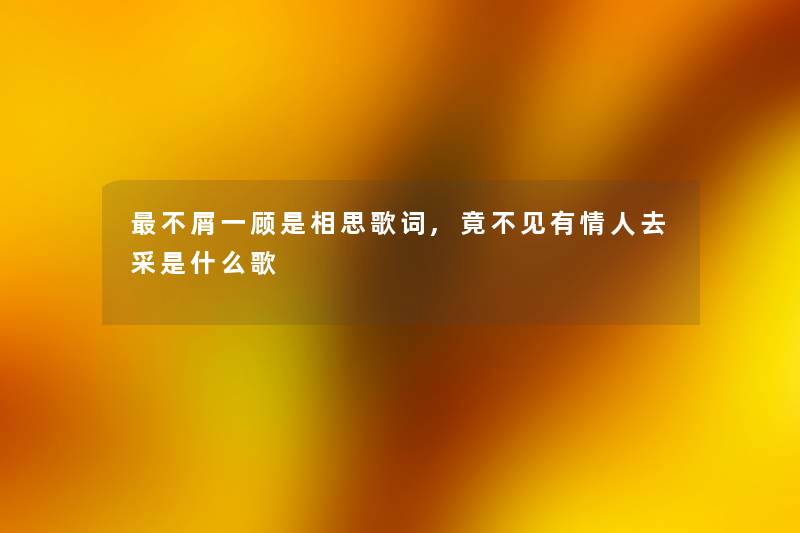 不屑一顾是相思歌词,竟不见有情人去采是什么歌 不屑一顾是相思歌词,竟不见有情人去采是什么歌