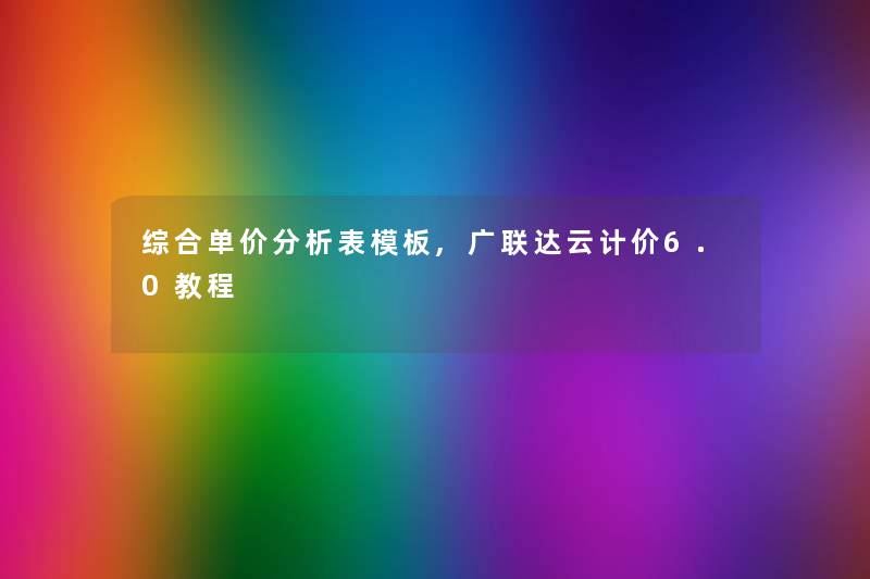 综合单价要说表模板,广联达云计价6.0教程 综合单价要说表模板,广联达云计价6.0教程