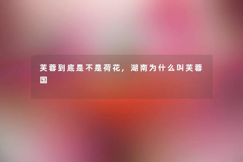 芙蓉到底是不是荷花,湖南为什么叫芙蓉国 芙蓉到底是不是荷花,湖南为什么叫芙蓉国